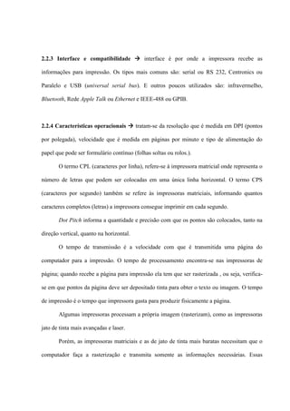 2.2.3 Interface e compatibilidade  interface é por onde a impressora recebe as

informações para impressão. Os tipos mais comuns são: serial ou RS 232, Centronics ou

Paralelo e USB (universal serial bus). E outros poucos utilizados são: infravermelho,

Bluetooth, Rede Apple Talk ou Ethernet e IEEE-488 ou GPIB.



2.2.4 Características operacionais  tratam-se da resolução que é medida em DPI (pontos

por polegada), velocidade que é medida em páginas por minuto e tipo de alimentação do

papel que pode ser formulário contínuo (folhas soltas ou rolos.).

       O termo CPL (caracteres por linha), refere-se à impressora matricial onde representa o

número de letras que podem ser colocadas em uma única linha horizontal. O termo CPS

(caracteres por segundo) também se refere às impressoras matriciais, informando quantos

caracteres completos (letras) a impressora consegue imprimir em cada segundo.

       Dot Pitch informa a quantidade e precisão com que os pontos são colocados, tanto na

direção vertical, quanto na horizontal.

       O tempo de transmissão é a velocidade com que é transmitida uma página do

computador para a impressão. O tempo de processamento encontra-se nas impressoras de

página; quando recebe a página para impressão ela tem que ser rasterizada , ou seja, verifica-

se em que pontos da página deve ser depositado tinta para obter o texto ou imagem. O tempo

de impressão é o tempo que impressora gasta para produzir fisicamente a página.

       Algumas impressoras processam a própria imagem (rasterizam), como as impressoras

jato de tinta mais avançadas e laser.

       Porém, as impressoras matriciais e as de jato de tinta mais baratas necessitam que o

computador faça a rasterização e transmita somente as informações necessárias. Essas
 