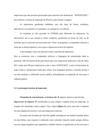 impressoras que não possuem processador para rasterizar são chamada de “WINPRINTERS”,

pois utilizam o sistema de impressão do Windows para montar a imagem.

       As impressoras geralmente trabalham com três tipos de fontes: residentes,

adicionáveis via cartuchos ou expansões e as carregáveis via software.

       As residentes já vêm gravadas no EPROMS pelo fabricante da impressora. As

adicionáveis são as que somam as fontes residentes, geralmente na forma de chips ou de

cartuchos que se encaixam em locais para eles. Fonte via programa, o computador seleciona a

fonte que se deseja imprimir e envia para a impressora na hora de imprimir.

       A desvantagem é que esse processo enche a memória da impressora.

Para se comunicar com o computador utiliza-se a linguagens de comunicação onde se

destacam: ESC-P2 desenvolvido pela Epson para suas impressoras matriciais e jato de tintas;

PCL criado pela HP para impressoras a jato e laser; POSTSCRIPT, a mais revolucionária de

todas criativa e profissional criada pela Adobe. Esta linguagem domina o mercado devido a

sua alta resolução e sofisticado recurso gráfico, principalmente na separação de cores para a

indústria gráfica.



2.3 As principais técnicas de impressão



       Chamadas de convencionais, as técnicas são  impacto, térmica e jato de tinta.

Impressoras de Impacto  consideradas as mais antigas e simples forma de impressão, as

imagens são marteladas contra o papel. Veja a figura (figura 1), como uma letra é impressa

em uma máquina de escrever e em uma impressora matricial.

       Os pontos são formados por uma fina agulha acionada por um êmbolo montado dentro

de uma bobina, cujo conjunto é conhecido como solenóide. Quando recebe energia elétrica,

cria um campo magnético que impulsiona o êmbolo interno e a agulha bate na fita com tinta e
 