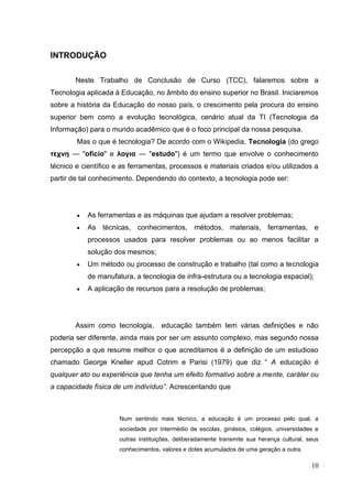 10
INTRODUÇÃO
Neste Trabalho de Conclusão de Curso (TCC), falaremos sobre a
Tecnologia aplicada à Educação, no âmbito do ensino superior no Brasil. Iniciaremos
sobre a história da Educação do nosso país, o crescimento pela procura do ensino
superior bem como a evolução tecnológica, cenário atual da TI (Tecnologia da
Informação) para o mundo acadêmico que é o foco principal da nossa pesquisa.
Mas o que é tecnologia? De acordo com o Wikipedia, Tecnologia (do grego
τεχνη — "ofício" e λογια — "estudo") é um termo que envolve o conhecimento
técnico e científico e as ferramentas, processos e materiais criados e/ou utilizados a
partir de tal conhecimento. Dependendo do contexto, a tecnologia pode ser:
As ferramentas e as máquinas que ajudam a resolver problemas;
As técnicas, conhecimentos, métodos, materiais, ferramentas, e
processos usados para resolver problemas ou ao menos facilitar a
solução dos mesmos;
Um método ou processo de construção e trabalho (tal como a tecnologia
de manufatura, a tecnologia de infra-estrutura ou a tecnologia espacial);
A aplicação de recursos para a resolução de problemas;
Assim como tecnologia, educação também tem várias definições e não
poderia ser diferente, ainda mais por ser um assunto complexo, mas segundo nossa
percepção a que resume melhor o que acreditamos é a definição de um estudioso
chamado George Kneller apud Cotrim e Parisi (1979) que diz ― A educação é
qualquer ato ou experiência que tenha um efeito formativo sobre a mente, caráter ou
a capacidade física de um indivíduo”. Acrescentando que
Num sentindo mais técnico, a educação é um processo pelo qual, a
sociedade por intermédio de escolas, ginásios, colégios, universidades e
outras instituições, deliberadamente transmite sua herança cultural, seus
conhecimentos, valores e dotes acumulados de uma geração a outra.
 