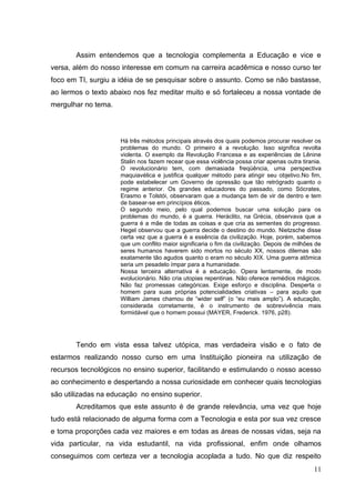 11
Assim entendemos que a tecnologia complementa a Educação e vice e
versa, além do nosso interesse em comum na carreira acadêmica e nosso curso ter
foco em TI, surgiu a idéia de se pesquisar sobre o assunto. Como se não bastasse,
ao lermos o texto abaixo nos fez meditar muito e só fortaleceu a nossa vontade de
mergulhar no tema.
Há três métodos principais através dos quais podemos procurar resolver os
problemas do mundo. O primeiro é a revolução. Isso significa revolta
violenta. O exemplo da Revolução Francesa e as experiências de Lênine
Stalin nos fazem recear que essa violência possa criar apenas outra tirania.
O revolucionário tem, com demasiada freqüência, uma perspectiva
maquiavélica e justifica qualquer método para atingir seu objetivo.No fim,
pode estabelecer um Governo de opressão que tão retrógrado quanto o
regime anterior. Os grandes educadores do passado, como Sócrates,
Erasmo e Tolstói, observaram que a mudança tem de vir de dentro e tem
de basear-se em princípios éticos.
O segundo meio, pelo qual podemos buscar uma solução para os
problemas do mundo, é a guerra. Heráclito, na Grécia, observava que a
guerra é a mãe de todas as coisas e que cria as sementes do progresso.
Hegel observou que a guerra decide o destino do mundo. Nietzsche disse
certa vez que a guerra é a essência da civilização. Hoje, porém, sabemos
que um conflito maior significaria o fim da civilização. Depois de milhões de
seres humanos haverem sido mortos no século XX, nossos dilemas são
exatamente tão agudos quanto o eram no século XIX. Uma guerra atômica
seria um pesadelo ímpar para a humanidade.
Nossa terceira alternativa é a educação. Opera lentamente, de modo
evolucionário. Não cria utopias repentinas. Não oferece remédios mágicos.
Não faz promessas categóricas. Exige esforço e disciplina. Desperta o
homem para suas próprias potencialidades criativas – para aquilo que
William James chamou de ―wider self‖ (o ―eu mais amplo‖). A educação,
considerada corretamente, é o instrumento de sobrevivência mais
formidável que o homem possui (MAYER, Frederick. 1976, p28).
Tendo em vista essa talvez utópica, mas verdadeira visão e o fato de
estarmos realizando nosso curso em uma Instituição pioneira na utilização de
recursos tecnológicos no ensino superior, facilitando e estimulando o nosso acesso
ao conhecimento e despertando a nossa curiosidade em conhecer quais tecnologias
são utilizadas na educação no ensino superior.
Acreditamos que este assunto é de grande relevância, uma vez que hoje
tudo está relacionado de alguma forma com a Tecnologia e esta por sua vez cresce
e toma proporções cada vez maiores e em todas as áreas de nossas vidas, seja na
vida particular, na vida estudantil, na vida profissional, enfim onde olhamos
conseguimos com certeza ver a tecnologia acoplada a tudo. No que diz respeito
 