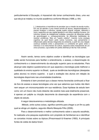 12
particularmente à Educação, é impossível não tomar conhecimento disso, uma vez
que ela já se instalou no mundo acadêmico conforme Moraes (1996, p. 64):
[...] destacamos a importância de perceber que a missão da escola mudou.
Em vez de atender a uma massa amorfa de alunos, despersonalizados, é
preciso focalizar o indivíduo, aquele sujeito original, singular, diferente e
único, específico em seu capital genético e em toda a espécie humana. Um
indivíduo dotado de inteligências múltiplas, possuidor de diferentes estilos
de aprendizagem e, consequentemente, de diferentes habilidades de
resolver problemas. Mas um "sujeito coletivo", inserido numa ecologia
cognitiva da qual fazem parte outros humanos, cujo pensamento é
influenciado pelos demais integrantes do ambiente, a partir de uma relação
contínua existente entre o pensamento e o ambiente em geral, entre o
indivíduo e os instrumentos da cultura, aspectos estes inseparáveis de um
único processo, cuja análise em partes distintas já não faz mais sentido.
Assim sendo, temos como objetivo avaliar e identificar as tecnologias que
estão sendo funcionais para facilitar o entendimento, o acesso, a disseminação do
conhecimento e o desenvolvimento da educação superior para os estudantes. Para
alcançar este objetivo questionamos em que aspectos a tecnologia pode melhorar a
qualidade do ensino superior no Brasil, quais as tendências tecnológicas (desejadas
pelos alunos) no ensino superior, e qual a avaliação dos alunos em relação às
tecnologias disponíveis nas universidades brasileiras.
Entretanto é bem provável que a classe menos favorecida continuará a ficar
de fora do acesso a essas tecnologias uma vez que sabemos que muitos não têem
nem sequer um microcomputador em sua residência. Essa hipótese de estudo bem
como: em um futuro não muito distante não existirá mais aula totalmente presencial,
é apenas um palpite ou intuição decorrente da observação de experiência com o
objeto de estudo.
A seguir descreveremos a metodologia utilizada.
Método, entre outras coisas, significa caminho para chegar a um fim ou pelo
qual se atinge um objetivo, segundo Alberto Mesquita Filho (2006).
Para o desenvolvimento e melhor conhecimento sobre o assunto escolhido,
foi realizada uma pesquisa exploratória com propósito de familiarizar-se e identificar
os conceitos iniciais sobre os tópicos (Pinsonneault & Kraemer (1993). A principais
fontes de coleta de dados foram:
 