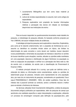 13
1. Levantamento Bibliográfico que tem como base material já
publicado;
2. Leitura de revistas especializadas no assunto, bem como artigos de
especialistas;
3. Pesquisa exploratória com propósito de levantar informações
relativas a percepção dos alunos em relação as tecnologias
disponíveis nas instituições de ensino.
Para se buscar responder os questionamentos levantados neste trabalho de
pesquisa, a metodologia de pesquisa utilizada, foi baseada conforme proposto por
Yan (1989:84), de buscar múltiplas fontes de evidências.
A estratégia principal da pesquisa será exploratória e descritiva. Exploratória,
pois como já foi descrito anteriormente, tem o propósito de familiarizar-se com o
assunto ou identificar os conceitos iniciais sobre um tópico, dar ênfase na
determinação de quais conceitos e como devem ser medidos, buscar descobrir
novas possibilidades e dimensões da população de interesse e descritiva no sentido
de buscar identificar quais situações, eventos, atitudes ou opiniões estão manifestos
em uma população; descreve a distribuição de algum fenômeno na população ou
entre os subgrupos da população e verificar se a percepção dos fatos está ou não
de acordo com a realidade, de acordo com a classificação de Pinsonneault &
Kraemer (1993).
O método principal utilizado foi a survey, que pode ser definida como a
obtenção de dados ou informações sobre características, ações ou opiniões de
determinado grupo de pessoas, indicado como representante de uma população
alvo, por meio de um instrumento de pesquisa, normalmente um questionário Tanur
(apud PINSONNEAULT; KRAEMER, 1993), de caráter qualitativo. Esse tipo de
método não é possível controlar as variáveis, sendo o ambiente natural o melhor
para se estudar o fenômeno de interesse.
As técnicas utilizadas foram levantamento bibliográfico, análise de pesquisa
documental (artigos) publicados por especialistas, além de pesquisa de campo que
aprofunda uma realidade específica e capta interpretações e explicações, utilizando
um processo de amostragem composto pela definição da população-alvo, pelo
 