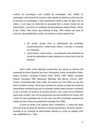 14
contexto de amostragem, pela unidade de amostragem, pelo método de
amostragem, pelo tamanho da amostra e pela seleção da amostra ou pela execução
do processo de amostragem e não probabilísticas obtida a partir de algum tipo de
critério, e nem todos os elementos da população têm a mesma chance de ser
selecionados, o que torna os resultados não generalizáveis explica Perrien, Chéron
& Zins (1984). Para (Henry apud Bickman & Rog, 1997) existem seis tipos de
amostras não probabilísticas, porém nos limitamos a utilizar apenas duas:
por quotas: (quota) onde os participantes são escolhidos
proporcionalmente a determinado critério; a amostra é composta
por subgrupos;
casos críticos: (critical cases) – os participantes são escolhidos em
virtude de representarem casos essenciais ou chave para o foco da
pesquisa;
Assim sendo, foram aplicados questionários aos alunos de diversas IES
(Instituição de Ensino Superior) tais como: Anhanguera, Centro Universitário Unifieo,
Estácio Uniradial, Faculdade Fundetec Fatef, FATEC, FIAP, FIPEN, Faculdade
Impacta Tecnologia, FMU, Mackenzie, Metodista, São Marcos, Uninove, UNIP,
Uniscul, Universidade São Judas Tadeu. De acordo com Fink (1995), em seu livro
How to sample in surveys, afirma que o tamanho da amostra se refere ao número de
respondentes necessário para que os resultados obtidos sejam precisos e confiáveis
e que o aumento do tamanho da amostra diminui o erro, desta forma tentaremos
seguir esse conceito, mas não se esquecendo que essa tendência tem limites, pois
a partir de certa quantidade não se tem mais uma forte contribuição agregada por
coletar-se maior número de questionários completa Fink (1995).
O ponto de tempo a ser utilizado será o longitudinal - a coleta dos dados
ocorre ao longo do tempo em períodos ou pontos especificados, buscando estudar a
evolução ou as mudanças de determinadas variáveis ou, ainda, as relações entre
elas. (SAMPIERI et al., 1991).
 