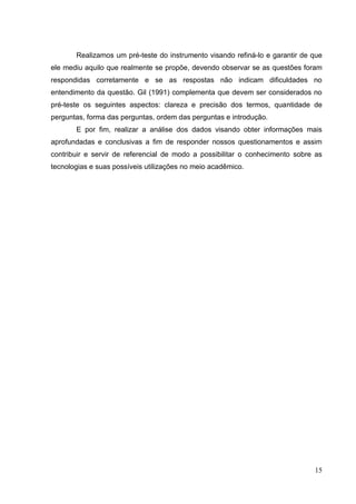 15
Realizamos um pré-teste do instrumento visando refiná-lo e garantir de que
ele mediu aquilo que realmente se propõe, devendo observar se as questões foram
respondidas corretamente e se as respostas não indicam dificuldades no
entendimento da questão. Gil (1991) complementa que devem ser considerados no
pré-teste os seguintes aspectos: clareza e precisão dos termos, quantidade de
perguntas, forma das perguntas, ordem das perguntas e introdução.
E por fim, realizar a análise dos dados visando obter informações mais
aprofundadas e conclusivas a fim de responder nossos questionamentos e assim
contribuir e servir de referencial de modo a possibilitar o conhecimento sobre as
tecnologias e suas possíveis utilizações no meio acadêmico.
 