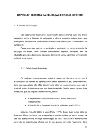 16
CAPITULO 1 HISTORIA DA EDUCAÇÃO E ENSINO SUPERIOR
1.1 A História da Educação
Não poderíamos desenvolver esse trabalho sem ao menos fazer uma breve
passagem sobre a história da educação e alguns assuntos relacionados que
enxergamos ser relevante para o entendimento e até mesmo para conhecimento ou
curiosidade.
Passaremos por tópicos como desde o surgimento ou reconhecimento da
educação no Brasil, como também abordaremos algumas definições, fins da
educação, princípios básicos da educação bem como surgiu a primeira universidade
no Brasil entre outros.
1.1.1 Definições de Educação
Os insetos e homens possuem instintos, mas o que diferencia um do outro é
a capacidade do homem de aprendizado e assim determina o seu comportamento.
Com esta capacidade ele pôde adquirir uma série de conhecimentos que não é
possível tê-los simplesmente por sua hereditariedade. Sendo assim, temos duas
fontes pelo qual se adquire o conhecimento, sendo:
A experiência individual - que conduz a uma descoberta
independente;
A transferência de conhecimento de indivíduo para indivíduo.
Segundo Roberto Cotrim e Mário Parisi (1979), destas duas fontes pode-se
dizer sem dúvida nenhuma, que a segunda é a que faz a diferença para o homem na
luta pela sobrevivência, ou seja, conservação da vida. Pois assim o homem pôde
aproveitar as experiências alheias sem ter que passar por estas novamente. Sem
 