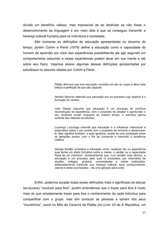 17
dúvida um benefício valioso, mas impossível de se desfrutar se não fosse o
desenvolvimento da linguagem e por meio dela é que se conseguiu transmitir a
herança cultural humana para os indivíduos e sociedade.
São inúmeras as definições de educação apresentadas no decorrer do
tempo, porém Cotrim e Parisi (1979) define a educação como a capacidade do
homem de aprender por meio das experiências possibilitando ele agir segundo um
comportamento adquirido e essas experiências podem atuar em sua mente e até
sobre seu físico. Vejamos abaixo algumas dessas definições apresentadas por
estudiosos no assunto citadas por Cotrim e Parisi:
Platão afirmava que boa educação consistia em dar ao corpo e alma toda
beleza e perfeição de que são capazes.
Herbert Spencer defendia que educação era um processo cujo objetivo é a
formação do caráter;
John Dewey expunha que educação é um processo de contínua
reconstrução da experiência, com o propósito de ampliar e aprofundar o
seu conteúdo social, enquanto ao mesmo tempo, o indivíduo ganha
controle dos métodos envolvidos.
Lourenço Luzuriaga entende que educação é a influência intencional e
sistemática sobre o ser juvenil, com o propósito de formá-lo e desenvolve-
lo. Mas significa também, a ação genérica, ampla de uma sociedade sobre
as gerações jovens, com o fim de conservar e transmitir a existência
coletiva.
George Kneller considera a educação como ―qualquer ato ou experiência
quer tenha um efeito formativo sobre a mente, o caráter ou a capacidade
física de um indivíduo‖. Acrescentando que, num sentido mais técnico, a
educação é um processo pelo qual ―a sociedade, por intermédio de
escolas, colégios, ginásios, universidades e outras instituições,
deliberadamente transmite sua herança cultural, seus conhecimentos,
valores e dotes acumulados – de uma geração para outra.
Enfim, podemos acoplar todas essas definições mais o significado de educar
(ex-ducere) ―conduzir para fora‖, porém entendemos que o trazer para fora é muito
mais do que simplesmente trazer para fora o conhecimento de cada indivíduo para
compartilhar com o grupo, mas sim conduzir as pessoas a saírem dos seus
―mundinhos‖, como no Mito da Caverna de Platão (no Livro VII de A República, um
 