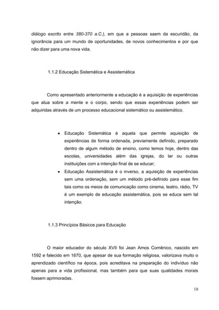 18
diálogo escrito entre 380-370 a.C.), em que a pessoas saem da escuridão, da
ignorância para um mundo de oportunidades, de novos conhecimentos e por que
não dizer para uma nova vida.
1.1.2 Educação Sistemática e Assistemática
Como apresentado anteriormente a educação é a aquisição de experiências
que atua sobre a mente e o corpo, sendo que essas experiências podem ser
adquiridas através de um processo educacional sistemático ou assistemático.
Educação Sistemática é aquela que permite aquisição de
experiências de forma ordenada, previamente definido, preparado
dentro de algum método de ensino, como temos hoje, dentro das
escolas, universidades além das igrejas, do lar ou outras
instituições com a intenção final de se educar;
Educação Assistemática é o inverso, a aquisição de experiências
sem uma ordenação, sem um método pré-definido para esse fim
tais como os meios de comunicação como cinema, teatro, rádio, TV
é um exemplo de educação assistemática, pois se educa sem tal
intenção.
1.1.3 Princípios Básicos para Educação
O maior educador do século XVII foi Jean Amos Comênico, nascido em
1592 e falecido em 1670, que apesar de sua formação religiosa, valorizava muito o
aprendizado científico na época, pois acreditava na preparação do indivíduo não
apenas para a vida profissional, mas também para que suas qualidades morais
fossem aprimoradas.
 