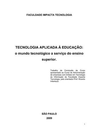 1
FACULDADE IMPACTA TECNOLOGIA
TECNOLOGIA APLICADA À EDUCAÇÃO:
o mundo tecnológico a serviço do ensino
superior.
Trabalho de Conclusão de Curso
apresentado ao Curso de Administração
de empresas com ênfase em Tecnologia
da Informação da Faculdade Impacta
Tecnologia, pelo orientador Prof. Ricardo
Infantozzi.
SÃO PAULO
2009
 
