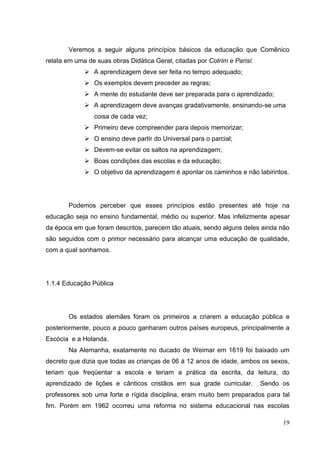 19
Veremos a seguir alguns princípios básicos da educação que Comênico
relata em uma de suas obras Didática Geral, citadas por Cotrim e Parisi:
 A aprendizagem deve ser feita no tempo adequado;
 Os exemplos devem preceder as regras;
 A mente do estudante deve ser preparada para o aprendizado;
 A aprendizagem deve avanças gradativamente, ensinando-se uma
coisa de cada vez;
 Primeiro deve compreender para depois memorizar;
 O ensino deve partir do Universal para o parcial;
 Devem-se evitar os saltos na aprendizagem;
 Boas condições das escolas e da educação;
 O objetivo da aprendizagem é apontar os caminhos e não labirintos.
Podemos perceber que esses princípios estão presentes até hoje na
educação seja no ensino fundamental, médio ou superior. Mas infelizmente apesar
da época em que foram descritos, parecem tão atuais, sendo alguns deles ainda não
são seguidos com o primor necessário para alcançar uma educação de qualidade,
com a qual sonhamos.
1.1.4 Educação Pública
Os estados alemães foram os primeiros a criarem a educação pública e
posteriormente, pouco a pouco ganharam outros países europeus, principalmente a
Escócia e a Holanda.
Na Alemanha, exatamente no ducado de Weimar em 1619 foi baixado um
decreto que dizia que todas as crianças de 06 à 12 anos de idade, ambos os sexos,
teriam que freqüentar a escola e teriam a prática da escrita, da leitura, do
aprendizado de lições e cânticos cristãos em sua grade curricular. Sendo os
professores sob uma forte e rígida disciplina, eram muito bem preparados para tal
fim. Porém em 1962 ocorreu uma reforma no sistema educacional nas escolas
 