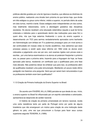 20
públicas alemãs guiadas por uma lei rigorosa e taxativa, que alterava as diretrizes do
ensino público, realizando uma divisão bem próxima do que temos hoje, que divide
em três estágios ou graus como inferior, médio e superior, no período diário de aulas
em dois turnos, manhã e tarde. Esses estágios eram independentes um dos outros,
mas totalmente relacionados, como a abordagem gradativa das disciplinas
escolares. Os alunos recebiam uma educação sistemática (aquela a qual de forma
ordenada e métodos para o aprendizado dentro das instituições para esse fim) e
quem diria, nós que hoje estamos finalizando o curso do ensino superior e
desenvolvendo um TCC para sermos verdadeiramente aprovados como bacharéis
em Administração com ênfase em TI e podermos prosseguir para um nível acima e
dar continuidade em nossas vidas no mundo acadêmico, mas sabíamos que esse
processo passou a existir após essa reforma em 1962 onde os alunos eram
colocados a julgamento uma vez por ano, com exames rígidos com provas orais e
escritas , por uma banca examinadora e os alunos só poderiam freqüentar o próximo
ano, ou passar para a próxima série, trazendo para a linguagem de hoje, se fosse
aprovado pela banca, recebendo um certificado que o qualificasse para uma fase
mais elevada. Não podemos deixar de enfatizar que para isso, os professores além
de qualificados recebiam uma justa remuneração. Meditando um pouco neste último
parágrafo nos fazemos uma pergunta: Será que por serem bem remunerados é que
os professores também eram bem qualificados?
1.1.5 Criação da Primeira Instituição do Ensino Superior no Brasil.
De acordo com FAVERO, M.L.A (1980) percebe-se que desde do seu início,
o ensino superior no Brasil foi influenciado por um espírito colonialista e colonizador,
apresentava-se desprovido de caráter nacional.
A história da criação da primeira universidade em terreno nacional, revela
uma certa resistência tanto por parte de Portugal como por parte de alguns
brasileiros que não enxergavam um motivo para criação de uma instituição deste
gênero no país, uma vez que procuravam a Europa para fazer seus cursos
superiores segundo TEIXEIRA, A. (1989).
 