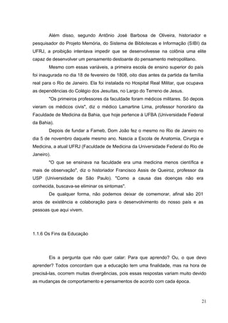 21
Além disso, segundo Antônio José Barbosa de Oliveira, historiador e
pesquisador do Projeto Memória, do Sistema de Bibliotecas e Informação (SIBI) da
UFRJ, a proibição intentava impedir que se desenvolvesse na colônia uma elite
capaz de desenvolver um pensamento destoante do pensamento metropolitano.
Mesmo com essas variáveis, a primeira escola de ensino superior do país
foi inaugurada no dia 18 de fevereiro de 1808, oito dias antes da partida da família
real para o Rio de Janeiro. Ela foi instalada no Hospital Real Militar, que ocupava
as dependências do Colégio dos Jesuítas, no Largo do Terreno de Jesus.
"Os primeiros professores da faculdade foram médicos militares. Só depois
vieram os médicos civis", diz o médico Lamartine Lima, professor honorário da
Faculdade de Medicina da Bahia, que hoje pertence à UFBA (Universidade Federal
da Bahia).
Depois de fundar a Fameb, Dom João fez o mesmo no Rio de Janeiro no
dia 5 de novembro daquele mesmo ano. Nascia a Escola de Anatomia, Cirurgia e
Medicina, a atual UFRJ (Faculdade de Medicina da Universidade Federal do Rio de
Janeiro).
"O que se ensinava na faculdade era uma medicina menos científica e
mais de observação", diz o historiador Francisco Assis de Queiroz, professor da
USP (Universidade de São Paulo). "Como a causa das doenças não era
conhecida, buscava-se eliminar os sintomas".
De qualquer forma, não podemos deixar de comemorar, afinal são 201
anos de existência e colaboração para o desenvolvimento do nosso país e as
pessoas que aqui vivem.
1.1.6 Os Fins da Educação
Eis a pergunta que não quer calar: Para que aprendo? Ou, o que devo
aprender? Todos concordam que a educação tem uma finalidade, mas na hora de
precisá-las, ocorrem muitas divergências, pois essas respostas variam muito devido
as mudanças de comportamento e pensamentos de acordo com cada época.
 