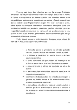 22
Podemos aqui trazer duas situações que nos faz enxergar finalidades
diferentes e até antagônicas dentro da história. Por exemplo a educação de Atenas
e Esparta na antiga Grécia, era visando objetivos bem diferentes, Atenas tinha
como objetivo o aprimoramento no cultivo da arte, ciência e filosofia enquanto que
Esparta o objetivo a se atingido era o bom preparo físico para o exercício da guerra.
Neste aspecto fica claro que a decisão da finalidade da educação é quase que
individual ou decidido pelo grupo com os mesmos objetivos, não tendo como ser
respondida baseada simplesmente por regras, pois os questionamentos: o que,
quando e como quero aprender, primeiramente devem ser definidos pelo desejo
atrelado à necessidade de cada um.
Porém focando apenas no ensino superior e de acordo com o estatuto do
MEC art. 4º. A educação superior tem por finalidade:
I – a formação pessoa e profissional de elevada qualidade
científica, cultural e técnica, nos diferentes campos do saber;
II – o estímulo a criatividade, ao espírito crítico e ao rigor
acadêmico-científico;
III – a oferta permanente de oportunidades de informação e ao
acesso ao conhecimento, aos bens culturais e as tecnologias;
IV – o desenvolvimento da ciência, da tecnologia da arte e da
cultura;
V – o atendimento das necessidades sociais de formação e de
conhecimentos avançados;
VI – o aprimoramento da educação e das condições culturais para a
garantia dos direitos sociais e do desenvolvimento sócio-
econômico e ambiental sustentável;
VII – a promoção da extensão como processo educativo, cultural e
científico que busca a articulação do ensino e da pesquisa a
fim de viabilizar a relação transformadora entre universidade e
sociedade; e
 