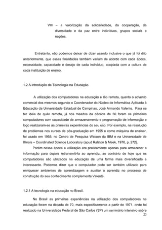 23
VIII – a valorização da solidariedade, da cooperação, da
diversidade e da paz entre indivíduos, grupos sociais e
nações.
Entretanto, não podemos deixar de dizer usando inclusive o que já foi dito
anteriormente, que essas finalidades também variam de acordo com cada época,
necessidade, capacidade e desejo de cada indivíduo, acoplada com a cultura de
cada instituição de ensino.
1.2 A introdução da Tecnologia na Educação.
A utilização dos computadores na educação é tão remota, quanto o advento
comercial dos mesmos segundo o Coordenador do Núcleo de Informática Aplicada à
Educação da Universidade Estadual de Campinas, José Armando Valente. Para se
ter idéia de quão remota, já nos meados da década de 50 foram os primeiros
computadores com capacidade de armazenamento e programação de informação e
logo realizaram-se as primeiras experiências do seu uso. Por exemplo, na resolução
de problemas nos cursos de pós-graduação em 1955 e como máquina de ensinar,
foi usado em 1958, no Centro de Pesquisa Watson da IBM e na Universidade de
Illinois – Coordinated Science Laboratory (apud Ralston & Meek, 1976, p. 272).
Porém nessa época a utilização era praticamente apenas para armazenar a
informação para depois retransmiti-la ao aprendiz, ao contrário de hoje que os
computadores são utilizados na educação de uma forma mais diversificada e
interessante. Podemos dizer que o computador pode ser também utilizado para
enriquecer ambientes de aprendizagem e auxiliar o aprendiz no processo de
construção do seu conhecimento complementa Valente.
1.2.1 A tecnologia na educação no Brasil.
No Brasil as primeiras experiências na utilização dos computadores na
educação foram na década de 70, mais especificamente a partir de 1971, onde foi
realizado na Universidade Federal de São Carlos (SP) um seminário intensivo sobre
 