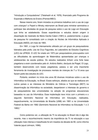 25
―Introdução a Computadores‖ (Takahashi et al, 1976), financiado pelo Programa de
Expansão e Melhoria do Ensino (Premen/MEC).
Nesse mesmo ano, foram iniciados os primeiros trabalhos com o uso de Logo
com crianças1 e Papert e Minsky retornaram ao Brasil para ministrar seminários e
participar das atividades do grupo de pesquisa sobre o uso de Logo em Educação
que tinha se estabelecido. Essas experiências e estudos deram origem à
dissertação de mestrado de Maria Cecília Calani (1981) e, posteriormente, o grupo
de pesquisa foi consolidado com a criação do Núcleo de Informática Aplicada à
Educação (NIED), em maio de 1983.
Em 1981, o Logo foi intensamente utilizado por um grupo de pesquisadores
liderados pela profa. Léa da Cruz Fagundes, do Laboratório de Estudos Cognitivos
(LEC) da UFRGS. O LEC foi criado em 1973 por pesquisadores preocupados com
as dificuldades da aprendizagem de Matemática apresentadas por crianças e
adolescentes da escola pública. Os estudos realizados tinham uma forte base
piagetiana e eram coordenados pelo dr. António Battro, discípulo de Piaget. O Logo,
também desenvolvido com bases piagetianas, passou a ser uma importante
ferramenta de investigação de processos mentais de crianças de 7 a 15 anos que
faziam parte dos estudos do LEC.
Portanto, existiam no início dos anos 80 diversas iniciativas sobre o uso da
Informática na Educação, no Brasil. Esses esforços, aliados ao que se realizava em
outros países e ao interesse do Ministério de Ciência e Tecnologia (MCT) na
disseminação da Informática na sociedade, despertaram o interesse do governo e
de pesquisadores das universidades na adoção de programas educacionais
baseados no uso da Informática. Essa implantação teve início com o primeiro e o
segundo Seminário Nacional de Informática em Educação, realizados,
respectivamente, na Universidade de Brasília (UNB) em 1981 e na Universidade
Federal da Bahia em 1982 (Seminário Nacional de Informática na Educação 1 e 2
1982).‖
Como podemos ver, a utilização da TI na educação no Brasil não é algo tão
recente, mas o reconhecimento mesmo da importância da TI na educação e sua
utilização mais intensa e massificada foi em meados da década de 90, como informa
Valente (apud Johnson, 1996).
 