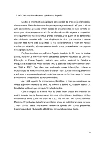 26
1.2.2 O Crescimento na Procura pelo Ensino Superior
É nítido e irrefutável que a procura pelos cursos do ensino superior cresceu
absurdamente. Basta lembrarmos de que na passagem do século XX para o século
XXI, pouquíssimas pessoas tinham acesso às Universidades, se não por falta de
renda para tal ou porque o mercado de trabalho não era tão exigente e competitivo,
consequentemente não despertava grande interesse, pois quem em sã consciência
disponibilizaria tamanho valor para simplesmente dizer que cursava o ensino
superior. Não havia sido despertado o real custo/benefício e valor em nossas
mentes que até então, só enxergava-se à curto prazo, provavelmente por culpa da
nossa própria cultura.
Em fevereiro deste ano, o Ensino Superior brasileiro fez 201 anos de idade e
ganhou mais de 4,8 milhões de novos estudantes, conforme resultados do Censo da
Educação no Ensino Superior realizado pelo Instituo Nacional de Estudos e
Pesquisas Educacionais Anísio Teixeira (INEP), pesquisa comparativa entre os anos
de 1980 e 2007. Fica claro que analisando essas informações nota-se a
multiplicação de Instituições de Ensino Superior – IES, cursos e consequentemente
a estrutura e a organização do setor que teve que se modernizar, segundo Larissa
Leiros Baroni (colaboradora do Portal Universia).
Até 1889, quando foi proclamada a República, o ritmo de crescimento de
cursos superiores manteve-se lento. Ao terminar o século 19, existiam apenas 24
faculdades no Brasil, com cerca de 10 mil estudantes.
Com a chegada da Família Real ao Brasil foram criados três institutos de
ensino superior que se transformaram em entre universidades, faculdades, centros
universitários entre outros em mais de 2.200 IES no país. Os cursos pioneiros:
Medicina, Engenharia e Artes foram ampliados e hoje se multiplicaram para cerca de
23.488 cursos. Essas informações referem-se apenas aos cursos presencias.
Falaremos de EAD ( Educação à Distância) com detalhes mais a frente.
 