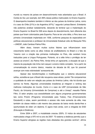 28
mundo ou mesmo de países em desenvolvimento mais adiantados que o Brasil. A
Coréia do Sul, por exemplo, tem 89% desse público matriculado no Ensino Superior.
O desempenho brasileiro também é inferior ao dos países da América Latina, como
é o caso do Chile (21%) e da Argentina (47%).‖ segundo Larissa Baroni. Entretanto
não podemos analisar isoladamente, deixando de lembrar que a implantação do
Ensino Superior no Brasil foi 308 anos depois do descobrimento, bem diferente dos
países que foram colonizados pela Espanha. Para se ter uma idéia, o Peru teve sua
primeira Universidade implantada em 1558, conforme pesquisa do especialista em
políticas educacionais e professor da Universidade Estadual Júlio de Mesquita Filho
– UNESP, João Cardoso Palma Filho.
Além disso, tiveram muitos outros fatores que influenciaram esse
crescimento tardio como os altos índices de analfabetismo no Brasil e o fato de
―mesmo com a criação das primeiras instituições no País, não existiam livros
traduzidos para a Língua Portuguesa. Portanto, só a elite tinha o privilégio de ter
acesso ao ensino", diz Palma Filho. Ainda tinha um agravante, a situação de que a
maioria da população não tinha nem sequer o ensino médio completo, ―só a partir da
universalização do ensino básico, meados da década de 60, que foi possível
avançar com mais notoriedade‖ acrescenta ele.
Apesar das transformações e modificações que o sistema educacional
sofreu, acredita-se que o Brasil não recuperou esse atraso, porém "Se compararmos
a qualidade do setor em relação aos países da América Latina, não há dúvida que
saímos na frente. Algumas universidades brasileiras já integram o ranking das
melhores instituições do mundo. Como é o caso da USP (Universidade de São
Paulo), da Unicamp (Universidade de Campinas) e até a Unesp", ressalta Palma
Filho. O setor ampliou sua acessibilidade com alguns programas governamentais
tais como ProUni (Programa Universidade para Todos), Fies (Financiamento
Estudantil) e cotas, assim permitindo o acesso não mais somente da elite, mas
também da classe média e até mesmo das pessoas de baixa renda dando-lhes a
oportunidade de obter um diploma. E agora mais ainda, com a chegada do EAD
(Educação à Distância).
Entre 2004 e 2007, a modalidade cresceu 200%. O índice de estudantes
matriculados chega a 970 mil no ano de 2007. "O sistema a distância permitiu que o
Ensino Superior atingisse as regiões mais afastadas dos grandes centros", afirma
 