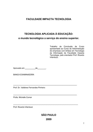 2
FACULDADE IMPACTA TECNOLOGIA
TECNOLOGIA APLICADA À EDUCAÇÃO:
o mundo tecnológico a serviço do ensino superior.
Trabalho de Conclusão de Curso
apresentado ao Curso de Administração
de empresas com ênfase em Tecnologia
da Informação da Faculdade Impacta
Tecnologia, pelo orientador Prof. Ricardo
Infantozzi.
Aprovado em __________de________.
BANCA EXAMINADORA
_____________________________________________________________
Prof. Dr. Valdéres Fernandes Pinheiro
_____________________________________________________________
Profa. Michelle Comar
______________________________________________________________
Prof. Ricardo Infantozzi
SÃO PAULO
2009
 
