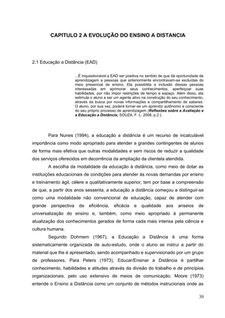 30
CAPITULO 2 A EVOLUÇÃO DO ENSINO A DISTANCIA
2.1 Educação a Distância (EAD)
...É inquestionável a EAD ser positiva no sentido de que dá oportunidade de
aprendizagem a pessoas que anteriormente encontravam-se excluídas do
meio presencial de ensino. Ela possibilita a inclusão dessas pessoas
interessadas em aprimorar seus conhecimentos, aperfeiçoar suas
habilidades, por não impor restrições de tempo e espaço. Além disso, ela
estimula o aluno a ser um agente ativo na construção do seu conhecimento,
através da busca por novas informações e compartilhamento de saberes.
O aluno, por sua vez, poderá tornar-se um aprendiz autônomo e consciente
do seu próprio processo de aprendizagem (Reflexões sobre a Avaliação e
a Educação a Distância; SOUZA, F. L. 2008, p.2 ).
Para Nunes (1994), a educação a distância é um recurso de incalculável
importância como modo apropriado para atender a grandes contingentes de alunos
de forma mais efetiva que outras modalidades e sem riscos de reduzir a qualidade
dos serviços oferecidos em decorrência da ampliação da clientela atendida.
A escolha da modalidade da educação à distância, como meio de dotar as
instituições educacionais de condições para atender às novas demandas por ensino
e treinamento ágil, célere e qualitativamente superior, tem por base a compreensão
de que, a partir dos anos sessenta, a educação a distância começou a distinguir-se
como uma modalidade não convencional de educação, capaz de atender com
grande perspectiva de eficiência, eficácia e qualidade aos anseios de
universalização do ensino e, também, como meio apropriado à permanente
atualização dos conhecimentos gerados de forma cada mais intensa pela ciência e
cultura humana.
Segundo Dohmem (1967), a Educação a Distância é uma forma
sistematicamente organizada de auto-estudo, onde o aluno se instrui a partir do
material que lhe é apresentado, sendo acompanhado e supervisionado por um grupo
de professores. Para Peters (1973), Educar/Ensinar a Distância é partilhar
conhecimento, habilidades e atitudes através da divisão do trabalho e de princípios
organizacionais, pelo uso extensivo de meios de comunicação. Moore (1973)
entende o Ensino a Distância como um conjunto de métodos instrucionais onde as
 