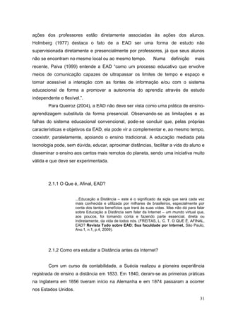 31
ações dos professores estão diretamente associadas às ações dos alunos.
Holmberg (1977) destaca o fato de a EAD ser uma forma de estudo não
supervisionada diretamente e presencialmente por professores, já que seus alunos
não se encontram no mesmo local ou ao mesmo tempo. Numa definição mais
recente, Paiva (1999) entende a EAD ―como um processo educativo que envolve
meios de comunicação capazes de ultrapassar os limites de tempo e espaço e
tornar acessível a interação com as fontes de informação e/ou com o sistema
educacional de forma a promover a autonomia do aprendiz através de estudo
independente e flexível.‖.
Para Queiroz (2004), a EAD não deve ser vista como uma prática de ensino-
aprendizagem substituta da forma presencial. Observando-se as limitações e as
falhas do sistema educacional convencional, pode-se concluir que, pelas próprias
características e objetivos da EAD, ela pode vir a complementar e, ao mesmo tempo,
coexistir, paralelamente, apoiando o ensino tradicional. A educação mediada pela
tecnologia pode, sem dúvida, educar, aproximar distâncias, facilitar a vida do aluno e
disseminar o ensino aos cantos mais remotos do planeta, sendo uma iniciativa muito
válida e que deve ser experimentada.
2.1.1 O Que é, Afinal, EAD?
...Educação a Distância – este é o significado da sigla que será cada vez
mais conhecida e utilizada por milhares de brasileiros, especialmente por
conta dos tantos benefícios que trará às suas vidas. Mas não dá para falar
sobre Educação a Distância sem falar da Internet – um mundo virtual que,
aos poucos, foi tomando conta e fazendo parte essencial, direta ou
indiretamente, da vida de todos nós. (FREITAS, L. C. T. O QUE É, AFINAL,
EAD? Revista Tudo sobre EAD: Sua faculdade por Internet, São Paulo,
Ano.1, n.1, p.4, 2009).
2.1.2 Como era estudar a Distância antes da Internet?
Com um curso de contabilidade, a Suécia realizou a pioneira experiência
registrada de ensino a distância em 1833. Em 1840, deram-se as primeiras práticas
na Inglaterra em 1856 tiveram início na Alemanha e em 1874 passaram a ocorrer
nos Estados Unidos.
 