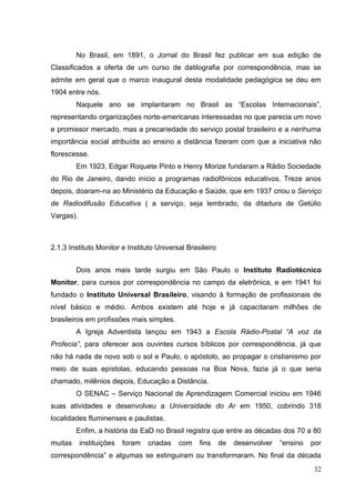32
No Brasil, em 1891, o Jornal do Brasil fez publicar em sua edição de
Classificados a oferta de um curso de datilografia por correspondência, mas se
admite em geral que o marco inaugural desta modalidade pedagógica se deu em
1904 entre nós.
Naquele ano se implantaram no Brasil as ―Escolas Internacionais‖,
representando organizações norte-americanas interessadas no que parecia um novo
e promissor mercado, mas a precariedade do serviço postal brasileiro e a nenhuma
importância social atribuída ao ensino a distância fizeram com que a iniciativa não
florescesse.
Em 1923, Edgar Roquete Pinto e Henry Morize fundaram a Rádio Sociedade
do Rio de Janeiro, dando início a programas radiofônicos educativos. Treze anos
depois, doaram-na ao Ministério da Educação e Saúde, que em 1937 criou o Serviço
de Radiodifusão Educativa ( a serviço, seja lembrado, da ditadura de Getúlio
Vargas).
2.1.3 Instituto Monitor e Instituto Universal Brasileiro
Dois anos mais tarde surgiu em São Paulo o Instituto Radiotécnico
Monitor, para cursos por correspondência no campo da eletrônica, e em 1941 foi
fundado o Instituto Universal Brasileiro, visando à formação de profissionais de
nível básico e médio. Ambos existem até hoje e já capacitaram milhões de
brasileiros em profissões mais simples.
A Igreja Adventista lançou em 1943 a Escola Rádio-Postal “A voz da
Profecia”, para oferecer aos ouvintes cursos bíblicos por correspondência, já que
não há nada de novo sob o sol e Paulo, o apóstolo, ao propagar o cristianismo por
meio de suas epístolas, educando pessoas na Boa Nova, fazia já o que seria
chamado, milênios depois, Educação a Distância.
O SENAC – Serviço Nacional de Aprendizagem Comercial iniciou em 1946
suas atividades e desenvolveu a Universidade do Ar em 1950, cobrindo 318
localidades fluminenses e paulistas.
Enfim, a história da EaD no Brasil registra que entre as décadas dos 70 a 80
muitas instituições foram criadas com fins de desenvolver ―ensino por
correspondência‖ e algumas se extinguiram ou transformaram. No final da década
 