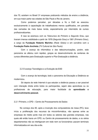 33
dos 70, existiam no Brasil 31 empresas praticando métodos de ensino a distância,
em sua maior parte nas cidades de São Paulo e Rio de Janeiro.
Como podemos perceber, por décadas a fio a EaD se associou
exclusivamente à capacitação de trabalhadores menos qualificados, em parcelas
das camadas de mais baixa renda, especialmente por intermédio de cursos
profissionalizantes.
E isso se acentuou com os Telecursos de Primeiro e Segundo Grau, que
tiveram imensa visibilidade a partir de 1978 (Segundo Grau) e 1981 (Primeiro Grau),
a cargo da Fundação Roberto Marinho (Rede Globo) e em convênio com a
Fundação Padre Anchieta (TV Cultural de São Paulo).
Com o avanço da informática e das telecomunicações, porém, este
panorama se alterou com rapidez, graças ao desenvolvimento de centenas de
cursos diferentes para Graduação superior e Pós-Graduação a distância.
2.2 O avanço Tecnológico e a Evolução da EAD
Com o avanço da tecnologia, todo o panorama da Educação a Distância se
modernizou.
Só depois da rede Internet é que estudar a distância passou a ser possível
com interação direta entre todos os participantes, sejam eles aprendizes ou os
profissionais de educação, para maior facilidade de aprendizado e
desenvolvimento pessoal.
2.2.1 Primeiro, o CPD – Centro de Processamento de Dados
No começo dos 80, após a invenção dos computadores de mesa (PC), teve
início a proliferação dos recursos da microinformática, não apenas entre as
empresas de médio porte mas em todos os setores das grandes empresas, nas
quais até então havia um CPD, ou Centro de processamento de dados, e os vários
departamentos não se interligavam em rede nem os funcionários usavam terminais
informatizados em seu dia-a-dia.
 