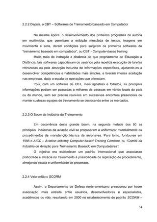 34
2.2.2 Depois, o CBT – Softwares de Treinamento baseado em Computador
Na mesma época, o desenvolvimento dos primeiros programas de autoria
em multimídia, que permitiam a exibição mesclada de textos, imagens em
movimento e sons, deram condições para surgirem os primeiros softwares de
―treinamento baseado em computador‖, ou CBT - Computer-based training.
Muito mais de instrução a distância do que propriamente de Educação a
Distância, tais softwares capacitavam os usuários pela repetida execução de tarefas
rotinizadas ou pela absorção induzida de informações específicas, ajudando-os a
desenvolver competências e habilidades mais simples, e tiveram imensa aceitação
nas empresas, dado a escala de operações que ofereciam.
Pois, com um software de CBT, mais apostilas e folhetos, as principais
informações podiam ser passadas a milhares de pessoas em vários locais do país
ou do mundo, sem ser preciso reuni-los em sucessivos encontros presenciais ou
manter custosas equipes de treinamento se deslocando entre os mercados.
2.2.3 O Boom da Indústria do Treinamento
Em decorrência deste grande boom, na segunda metade dos 80 as
principais indústrias da aviação civil se propuseram a uniformizar mundialmente os
procedimentos de manutenção técnica de aeronaves. Para tanto, fundou-se em
1988 o AICC – Aviation Industry Computer-based Training Comittee, ou “Comitê da
Indústria de Aviação para Treinamento Baseado em Computadores”.
O objetivo era estabelecer um padrão internacional que associasse
praticidade e eficácia no treinamento à possibilidade de replicação de procedimento,
almejando escala e uniformidade de processos.
2.2.4 Veio então o SCORM
Assim, o Departamento de Defesa norte-americano pressionou por haver
associação mais estreita entre usuários, desenvolvedores e especialistas,
acadêmicos ou não, resultando em 2000 no estabelecimento do padrão SCORM –
 
