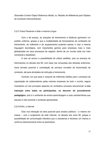 35
Shareable Content Object Reference Model, ou ―Modelo de Referência para Objetos
de Conteúdo Intercambiáveis‖.
2.2.5 Todos Passaram a falar a mesma Língua
Com o tal avanço, as soluções de treinamento à distância ganharam um
padrão uniforme, graças a que a multiplicidade de fornecedores de conteúdos de
treinamento, de softwares e de equipamentos puderam passar a usar a mesma
linguagem tecnológica, com importantes ganhos para empresas mais e mais
globalizadas em seus processos de negócio, dentro de um mundo cada vez mais
cambiante e desafiador.
A isso se somou a possibilidade de utilizar satélites, pois os avanços da
Astronáutica na década dos 80, com base nas conquistas das décadas anteriores,
havia tornado possível a contratação de serviços mundiais de transmissão de
conteúdo, até para atividades de instrução e treinamento.
Contudo, em que pese o conjunto de melhorias obtidas para o processo de
capacitação de colaboradores pelas maiores empresas de todo o mundo, seguia
inexistente um dos principais aspectos do verdadeiro processo educacional: a viva
interação entre todos os participantes, no decorrer do procedimento
pedagógico, pois é o ambiente de ensino-aprendizagem e suas características que
educam e não somente o conteúdo apresentado.
2.2.6 Enfim, a Internet
Esta viva interação só seria possível para amplos públicos – e mesmo em
massa – com o surgimento da rede Internet, na década dos anos 90, graças à
possibilidade de comunicação interativa que a caracteriza e favorece um intenso e
contínuo relacionamento entre os aprendizes.
 