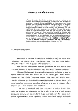 36
CAPITULO 3 CENÁRIO ATUAL
...Apesar de certas divergências pontuais, começa se a chegar a um
conjunto relativamente homogêneo de características que acabam por
conceituar a educação à distância (EAD) e dar-lhe uma dimensão prática
adaptada aos dias atuais e às demandas por universalização de processos
de ensino. É importante observar que a educação a distância não pode ser
vista como substitutiva da educação convencional, presencial. São duas
modalidades do mesmo processo. A educação a distância não concorre
com a educação convencional, tendo em vista que não é este o seu
objetivo, nem poderá ser. Nesse sentido, a educação a distância pode
contribuir de forma significativa para o desenvolvimento educacional de um
país, notadamente de uma sociedade com as características brasileiras,
onde o sistema educacional não consegue desenvolver as múltiplas ações
que a cidadania requer. (NUNES, I. B. NOÇÕES DE EDUCAÇÃO A
DISTANCIA, Revista Educação a Distância nrs. 4/5, Dez./93-Abr/94,
Brasília, Instituto Nacional de Educação a Distância, pp. 7-25).
3.1 A Internet e as pessoas
Para muitos, a internet é moda e paixão passageiras. Segundo outros, mais
―antenados‖, ela veio para ficar, trazendo um mundo novo, mais vasto, variado,
intrigante, mutável e veloz do que até então se conhecia.
Hoje, passada uma década, ainda há quem teime em vê-la apenas como
novidade ou superficial, sem consistência e nada mais senão ―coisa de marqueteiro‖.
A Internet é indissociável da vida atual e mais ainda o será da de amanhã ou
depois, tão mais o acesso a ela barateie e o seu uso prolifere, pois a mente humana
funciona ―em rede‖ e vive ―copiando e colando‖: você pensa isso, associa àquilo,
recorda detalhes de um terceiro tópico, devaneia um pouco, começa a pensar outro
tema, muda internamente de assunto e talvez, se for o caso e merecer, volta a
cogitar o que ao inicio parecia o mais importante.
O que mudou, e mudará ainda mais, é que com a Internet dá para fazer
como os pensamentos, navegando de site a site, ou de chat a chat, em um
computador comum, com ou sem banda larga, seja você quem for e esteja onde
estiver, registrando todo passo e podendo sempre recuperá-lo, a seguir ou quando
 