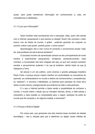 37
quiser, para poder transformar informação em conhecimento e, este, em
competências e habilidades.
3.1.1 E por que a Educação?
Assim também está acontecendo com a educação. Aliás, quem não estuda
com a Internet, pesquisando o que precisa ou deseja? Quem não consulta o maior
acervo vivo de dados do mundo, e grátis! , podendo aprender em conjunto ou
sozinho, sobre o que quiser, quando quiser e como quiser?
Aprendizagem não é nem nunca foi somente o convencional arranjo ―sala-
de- aula-professor-em-pé-e-alunos-sentados‖!
O processo humano de aprendizado sempre se deu principalmente de modo
intuitivo e experimental, pesquisando, cortejando, acertando-errando. Caso
contrário, a humanidade não teria chegado até aqui, já que nem sempre existiram
escolas e pouquíssimos puderam ir às que já existiram, dentre todos os que já
habitaram a Terra.
Se educar é um ato político, como ensinou o grande pedagogo brasileiro
Paulo Freire, é porque educar implica interferir em profundidade na consciência do
aprendiz, ao contextualizá-lo no mundo e dotá-lo de conhecimentos ( competências,
ou ―saberes‖) e recursos ( habilidades, ou fazeres) para participar de modo ativo
desse mundo mesmo, protagonizando sua dinâmica ao dele e nele participar.
E o que a Internet permite a todos senão a possibilidade de conhecer o
mundo, o mundo inteiro ( desde que se manejem idiomas, óbvio), e dele extraia o
necessário a cada ocasião ou necessidade para, a seguir, participar da parte do
mundo que lhe compete e, em alguma medida, a reinventar?
3.1.2 Porque o Brasil é Digital!
Em nosso país, que apresenta uma das maiores taxas mundiais de adesão
tecnológica – isto é, atração pelo que é eletrônico ou digital, existe milhões de
 