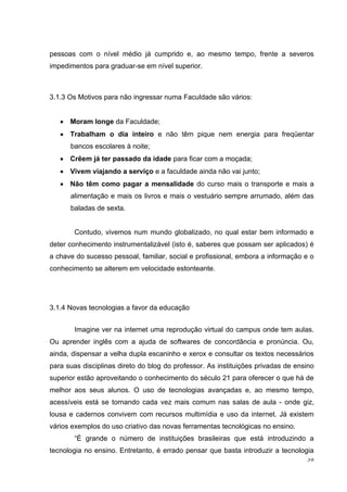 38
pessoas com o nível médio já cumprido e, ao mesmo tempo, frente a severos
impedimentos para graduar-se em nível superior.
3.1.3 Os Motivos para não ingressar numa Faculdade são vários:
Moram longe da Faculdade;
Trabalham o dia inteiro e não têm pique nem energia para freqüentar
bancos escolares à noite;
Crêem já ter passado da idade para ficar com a moçada;
Vivem viajando a serviço e a faculdade ainda não vai junto;
Não têm como pagar a mensalidade do curso mais o transporte e mais a
alimentação e mais os livros e mais o vestuário sempre arrumado, além das
baladas de sexta.
Contudo, vivemos num mundo globalizado, no qual estar bem informado e
deter conhecimento instrumentalizável (isto é, saberes que possam ser aplicados) é
a chave do sucesso pessoal, familiar, social e profissional, embora a informação e o
conhecimento se alterem em velocidade estonteante.
3.1.4 Novas tecnologias a favor da educação
Imagine ver na internet uma reprodução virtual do campus onde tem aulas.
Ou aprender inglês com a ajuda de softwares de concordância e pronúncia. Ou,
ainda, dispensar a velha dupla escaninho e xerox e consultar os textos necessários
para suas disciplinas direto do blog do professor. As instituições privadas de ensino
superior estão aproveitando o conhecimento do século 21 para oferecer o que há de
melhor aos seus alunos. O uso de tecnologias avançadas e, ao mesmo tempo,
acessíveis está se tornando cada vez mais comum nas salas de aula - onde giz,
lousa e cadernos convivem com recursos multimídia e uso da internet. Já existem
vários exemplos do uso criativo das novas ferramentas tecnológicas no ensino.
―É grande o número de instituições brasileiras que está introduzindo a
tecnologia no ensino. Entretanto, é errado pensar que basta introduzir a tecnologia
 