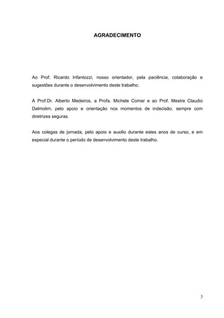 3
AGRADECIMENTO
Ao Prof. Ricardo Infantozzi, nosso orientador, pela paciência, colaboração e
sugestões durante o desenvolvimento deste trabalho.
A Prof.Dr. Alberto Medeiros, a Profa. Michele Comar e ao Prof. Mestre Claudio
Dalmolim, pelo apoio e orientação nos momentos de indecisão, sempre com
diretrizes seguras.
Aos colegas de jornada, pelo apoio e auxilio durante estes anos de curso, e em
especial durante o período de desenvolvimento deste trabalho.
 
