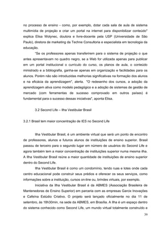 39
no processo de ensino - como, por exemplo, dotar cada sala de aula de sistema
multimídia de projeção e criar um portal na internet para disponibilizar conteúdo"
explica Elisa Wolynec, doutora e livre-docente pela USP (Universidade de São
Paulo), diretora de marketing da Techne Consultoria e especialista em tecnologia da
educação.
―Se os professores apenas transferirem para o sistema de projeção o que
antes apresentavam no quadro negro, se a Web for utilizada apenas para publicar
em um portal institucional o currículo do curso, os planos de aula, o conteúdo
ministrado e a bibliografia, ganha-se apenas em organização e facilidades para os
alunos. Porém não são introduzidas melhorias significativas na formação dos alunos
e na eficácia da aprendizagem", alerta. "O redesenho dos cursos, a adoção da
aprendizagem ativa como modelo pedagógico e a adoção de sistemas de gestão de
mercado (com ferramentas de sucesso comprovado em outros países) é
fundamental para o sucesso dessas iniciativas", aponta Elisa.
3.2 Second Life – Ilha Vestibular Brasil
3.2.1 Brasil tem maior concentração de IES no Second Life
Ilha Vestibular Brasil, é um ambiente virtual que será um ponto de encontro
de professores, alunos e futuros alunos de instituições de ensino superior. Brasil
passou de terceiro para o segundo lugar em número de usuários do Second Life e
agora também tem a maior concentração de instituições superior numa mesma ilha.
A Ilha Vestibular Brasil reúne a maior quantidade de instituições de ensino superior
dentro do Second Life.
Ilha Vestibular Brasil é como um condomínio, tendo ruas e lotes onde cada
centro educacional pode construir seus prédios e oferecer os seus serviços, como
informações sobre a instituição, cursos on-line ou, brindes virtuais, por exemplo.
Iniciativa da Ilha Vestibular Brasil é da ABMES (Associação Brasileira de
Mantenedoras de Ensino Superior) em parceria com as empresas Garcix Inovações
e Cafeína Estúdio Criativo. O projeto será lançado oficialmente no dia 11 de
setembro, às 18h30min, na sede da ABMES, em Brasília. A Ilha é um espaço dentro
do sistema conhecido como Second Life, um mundo virtual totalmente construído e
 