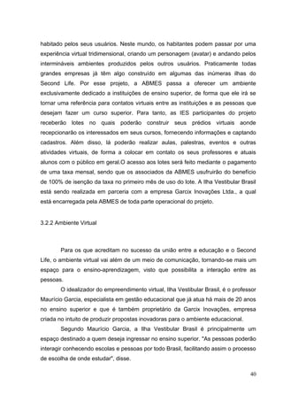 40
habitado pelos seus usuários. Neste mundo, os habitantes podem passar por uma
experiência virtual tridimensional, criando um personagem (avatar) e andando pelos
intermináveis ambientes produzidos pelos outros usuários. Praticamente todas
grandes empresas já têm algo construído em algumas das inúmeras ilhas do
Second Life. Por esse projeto, a ABMES passa a oferecer um ambiente
exclusivamente dedicado a instituições de ensino superior, de forma que ele irá se
tornar uma referência para contatos virtuais entre as instituições e as pessoas que
desejam fazer um curso superior. Para tanto, as IES participantes do projeto
receberão lotes no quais poderão construir seus prédios virtuais aonde
recepcionarão os interessados em seus cursos, fornecendo informações e captando
cadastros. Além disso, lá poderão realizar aulas, palestras, eventos e outras
atividades virtuais, de forma a colocar em contato os seus professores e atuais
alunos com o público em geral.O acesso aos lotes será feito mediante o pagamento
de uma taxa mensal, sendo que os associados da ABMES usufruirão do benefício
de 100% de isenção da taxa no primeiro mês de uso do lote. A Ilha Vestibular Brasil
está sendo realizada em parceria com a empresa Garcix Inovações Ltda., a qual
está encarregada pela ABMES de toda parte operacional do projeto.
3.2.2 Ambiente Virtual
Para os que acreditam no sucesso da união entre a educação e o Second
Life, o ambiente virtual vai além de um meio de comunicação, tornando-se mais um
espaço para o ensino-aprendizagem, visto que possibilita a interação entre as
pessoas.
O idealizador do empreendimento virtual, Ilha Vestibular Brasil, é o professor
Maurício Garcia, especialista em gestão educacional que já atua há mais de 20 anos
no ensino superior e que é também proprietário da Garcix Inovações, empresa
criada no intuito de produzir propostas inovadoras para o ambiente educacional.
Segundo Maurício Garcia, a Ilha Vestibular Brasil é principalmente um
espaço destinado a quem deseja ingressar no ensino superior. "As pessoas poderão
interagir conhecendo escolas e pessoas por todo Brasil, facilitando assim o processo
de escolha de onde estudar", disse.
 
