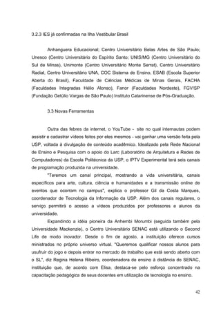 42
3.2.3 IES já confirmadas na Ilha Vestibular Brasil
Anhanguera Educacional; Centro Universitário Belas Artes de São Paulo;
Unesco (Centro Universitário do Espírito Santo; UNIS/MG (Centro Universitário do
Sul de Minas), Unimonte (Centro Universitário Monte Serrat), Centro Universitário
Radial, Centro Universitário UNA, COC Sistema de Ensino, ESAB (Escola Superior
Aberta do Brasil), Faculdade de Ciências Médicas de Minas Gerais, FACHA
(Faculdades Integradas Hélio Alonso), Fanor (Faculdades Nordeste), FGV/SP
(Fundação Getúlio Vargas de São Paulo) Instituto Catarinense de Pós-Graduação.
3.3 Novas Ferramentas
Outra das febres da internet, o YouTube - site no qual internautas podem
assistir e cadastrar vídeos feitos por eles mesmos - vai ganhar uma versão feita pela
USP, voltada à divulgação de conteúdo acadêmico. Idealizado pela Rede Nacional
de Ensino e Pesquisa com o apoio do Larc (Laboratório de Arquitetura e Redes de
Computadores) da Escola Politécnica da USP, o IPTV Experimental terá seis canais
de programação produzida na universidade.
"Teremos um canal principal, mostrando a vida universitária, canais
específicos para arte, cultura, ciência e humanidades e a transmissão online de
eventos que ocorram no campus", explica o professor Gil da Costa Marques,
coordenador de Tecnologia da Informação da USP. Além dos canais regulares, o
serviço permitirá o acesso a vídeos produzidos por professores e alunos da
universidade.
Expandindo a idéia pioneira da Anhembi Morumbi (seguida também pela
Universidade Mackenzie), o Centro Universitário SENAC está utilizando o Second
Life de modo inovador. Desde o fim de agosto, a instituição oferece cursos
ministrados no próprio universo virtual. "Queremos qualificar nossos alunos para
usufruir do jogo e depois entrar no mercado de trabalho que está sendo aberto com
o SL", diz Regina Helena Ribeiro, coordenadora de ensino à distância do SENAC,
instituição que, de acordo com Elisa, destaca-se pelo esforço concentrado na
capacitação pedagógica de seus docentes em utilização de tecnologia no ensino.
 