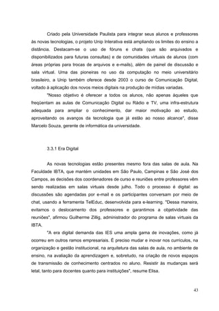 43
Criado pela Universidade Paulista para integrar seus alunos e professores
às novas tecnologias, o projeto Unip Interativa está ampliando os limites do ensino a
distância. Destacam-se o uso de fóruns e chats (que são arquivados e
disponibilizados para futuras consultas) e de comunidades virtuais de alunos (com
áreas próprias para trocas de arquivos e e-mails), além de painel de discussão e
sala virtual. Uma das pioneiras no uso da computação no meio universitário
brasileiro, a Unip também oferece desde 2003 o curso de Comunicação Digital,
voltado à aplicação dos novos meios digitais na produção de mídias variadas.
"Nosso objetivo é oferecer a todos os alunos, não apenas àqueles que
freqüentam as aulas de Comunicação Digital ou Rádio e TV, uma infra-estrutura
adequada para ampliar o conhecimento, dar maior motivação ao estudo,
aproveitando os avanços da tecnologia que já estão ao nosso alcance", disse
Marcelo Souza, gerente de informática da universidade.
3.3.1 Era Digital
As novas tecnologias estão presentes mesmo fora das salas de aula. Na
Faculdade IBTA, que mantém unidades em São Paulo, Campinas e São José dos
Campos, as decisões dos coordenadores de curso e reuniões entre professores vêm
sendo realizadas em salas virtuais desde julho. Todo o processo é digital: as
discussões são agendadas por e-mail e os participantes conversam por meio de
chat, usando a ferramenta TelEduc, desenvolvida para e-learning. "Dessa maneira,
evitamos o deslocamento dos professores e garantimos a objetividade das
reuniões", afirmou Guilherme Zillig, administrador do programa de salas virtuais da
IBTA.
"A era digital demanda das IES uma ampla gama de inovações, como já
ocorreu em outros ramos empresariais. É preciso mudar e inovar nos currículos, na
organização e gestão institucional, na arquitetura das salas de aula, no ambiente de
ensino, na avaliação da aprendizagem e, sobretudo, na criação de novos espaços
de transmissão de conhecimento centrados no aluno. Resistir às mudanças será
letal, tanto para docentes quanto para instituições", resume Elisa.
 