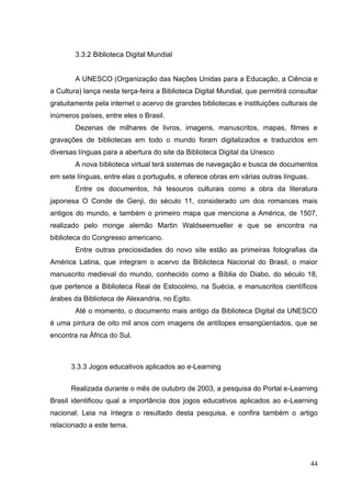 44
3.3.2 Biblioteca Digital Mundial
A UNESCO (Organização das Nações Unidas para a Educação, a Ciência e
a Cultura) lança nesta terça-feira a Biblioteca Digital Mundial, que permitirá consultar
gratuitamente pela internet o acervo de grandes bibliotecas e instituições culturais de
inúmeros países, entre eles o Brasil.
Dezenas de milhares de livros, imagens, manuscritos, mapas, filmes e
gravações de bibliotecas em todo o mundo foram digitalizados e traduzidos em
diversas línguas para a abertura do site da Biblioteca Digital da Unesco
A nova biblioteca virtual terá sistemas de navegação e busca de documentos
em sete línguas, entre elas o português, e oferece obras em várias outras línguas.
Entre os documentos, há tesouros culturais como a obra da literatura
japonesa O Conde de Genji, do século 11, considerado um dos romances mais
antigos do mundo, e também o primeiro mapa que menciona a América, de 1507,
realizado pelo monge alemão Martin Waldseemueller e que se encontra na
biblioteca do Congresso americano.
Entre outras preciosidades do novo site estão as primeiras fotografias da
América Latina, que integram o acervo da Biblioteca Nacional do Brasil, o maior
manuscrito medieval do mundo, conhecido como a Bíblia do Diabo, do século 18,
que pertence a Biblioteca Real de Estocolmo, na Suécia, e manuscritos científicos
árabes da Biblioteca de Alexandria, no Egito.
Até o momento, o documento mais antigo da Biblioteca Digital da UNESCO
é uma pintura de oito mil anos com imagens de antílopes ensangüentados, que se
encontra na África do Sul.
3.3.3 Jogos educativos aplicados ao e-Learning
Realizada durante o mês de outubro de 2003, a pesquisa do Portal e-Learning
Brasil identificou qual a importância dos jogos educativos aplicados ao e-Learning
nacional. Leia na íntegra o resultado desta pesquisa, e confira também o artigo
relacionado a este tema.
 
