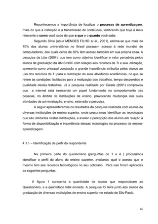 46
Reconhecemos a importância de focalizar o processo de aprendizagem,
mais do que a instrução e a transmissão de conteúdos, lembrando que hoje é mais
relevante o como você sabe do que o que e o quanto você sabe.
Segundo Silva (apud MENDES FILHO et al., 2001), estima-se que mais de
70% dos alunos universitários no Brasil possuem acesso à rede mundial de
computadores, dos quais cerca de 30% têm acesso também em sua própria casa. A
pesquisa de Löw (2004), que tem como objetivo identificar o valor percebido pelos
alunos de graduação da UNISINOS com relação aos recursos de TI e sua utilização,
apresenta como principal conclusão a grande importância atribuída pelos alunos ao
uso dos recursos de TI para a realização de suas atividades acadêmicas, no que se
refere às condições facilitadas para a realização dos trabalhos, tempo despendido e
qualidade destes trabalhos. Já a pesquisa realizada por Carate (2001) comprovou
que a internet está exercendo um papel fundamental no comportamento das
pessoas, no âmbito de instituições de ensino, provocando mudanças nas suas
atividades de administração, ensino, extensão e pesquisa.
A seguir apresentaremos os resultados da pesquisa realizada com alunos de
diversas instituições de ensino superior, onde procuramos identificar as tecnologias
que são utilizadas nestas instituições, e avaliar a percepção dos alunos em relação à
forma de disponibilização e importância dessas tecnologias no processo de ensino-
aprendizagem.
4.1.1 – Identificação de perfil do respondente
Na primeira parte do questionário (perguntas de 1 a 4 ) procuramos
identificar o perfil do aluno do ensino superior, avaliando qual o acesso que o
mesmo tem aos recursos tecnológicos no seu cotidiano. Para isso foram aplicadas
as seguintes perguntas.
A figura 1 apresenta a quantidade de alunos que responderam ao
Questionário, e a quantidade total enviada. A pesquisa foi feira junto aos alunos de
graduação de diversas instituições de ensino superior no estado de São Paulo.
 