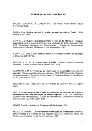 55
REFERÊNCIAS BIBLIOGRÁFICAS
BOLETIM EDUCAÇÃO & CONJUNTURA. São Paulo: Paulo Renato Souza
Consultores, 2006.
BRAGA, Ryon. Análise setorial do ensino superior privado no Brasil. Vitória:
Editora Hoper, 2006.
CARATE, L. C. Mudança comportamental e tecnologia da informação: pesquisa
exploratória sobre o uso da internet em uma Instituição de Ensino Superior. 2001.
101f. Dissertação (Mestrado em Administração) – Escola de Administração,
Universidade Federal do Rio Grande do Sul, Porto Alegre, 2001.
CERNY, R. Z.; ERN, E. Uma Reflexão Sobre a Avaliação Formativa na Educação
a Distância, 2001, UFSC;
FÁVERO, M. L. A.. A Universidade e Poder: Análise Crítica/Fundamentos
Históricos: 1930-45 Achiamé, Rio de Janeiro, 1980, 208p.
KAUFMANN, S. M. A. Tecnologia da Informação em uma instituição de ensino
superior: Fatores que influenciam sua utilização. 2005. 117f. Dissertação (Mestrado
em Administração) – Escola de Administração, Universidade Federal do Rio Grande
do Sul, Porto Alegre, 2005.
KNELLER, George. Pesquisador da Universidade da Califórnia, em Los Angeles
(EUA)
LÖW, T. A percepção sobre o valor da utilização de recursos de TI para a
atividade-fim em uma Instituição de Ensino Superior. 2004. 105f. Dissertação
(Mestrado em Administração) – Escola de Administração, Universidade Federal do
Rio Grande do Sul, Porto Alegre, 2004.
MAYER, Frederick. História do Pensamento Educacional. 1976.
MCGEE,J e PRUSAK, L. Gerenciamento estratégico da informação: aumente a
competitividade e a eficiência de sua empresa utilizando a informação como uma
ferramenta estratégica. Rio de Janeiro: Campus, 1994.
 