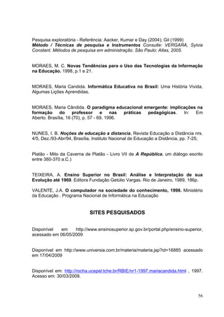56
Pesquisa exploratória - Referência: Aacker, Kumar e Day (2004); Gil (1999)
Método / Técnicas de pesquisa e Instrumentos Consulte: VERGARA, Sylvia
Constant. Métodos de pesquisa em administração. São Paulo: Atlas, 2005.
MORAES, M. C. Novas Tendências para o Uso das Tecnologias da Informação
na Educação. 1998, p.1 e 21.
MORAES, Maria Candida. Informática Educativa no Brasil: Uma História Vivida,
Algumas Lições Aprendidas.
MORAES, Maria Cândida. O paradigma educacional emergente: implicações na
formação do professor e nas práticas pedagógicas. In: Em
Aberto. Brasília, 16 (70), p. 57 - 69, 1996.
NUNES, I. B. Noções de educação a distancia, Revista Educação a Distância nrs.
4/5, Dez./93-Abr/94, Brasília, Instituto Nacional de Educação a Distância, pp. 7-25;
Platão - Mito da Caverna de Platão - Livro VII de A República, um diálogo escrito
entre 380-370 a.C.)
TEIXEIRA, A. Ensino Superior no Brasil: Análise e Interpretação de sua
Evolução até 1969. Editora Fundação Getúlio Vargas. Rio de Janeiro, 1989, 186p.
VALENTE, J.A. O computador na sociedade do conhecimento, 1998. Ministério
da Educação . Programa Nacional de Informática na Educação
SITES PESQUISADOS
Disponível em http://www.ensinosuperior.sp.gov.br/portal.php/ensino-superior,
acessado em 06/05/2009
Disponível em http://www.universia.com.br/materia/materia.jsp?id=16885 acessado
em 17/04/2009
Disponível em: http://rocha.ucepel.tche.br/RBIE/nr1-1997.mariacandida.html , 1997.
Acesso em: 30/03/2009.
 