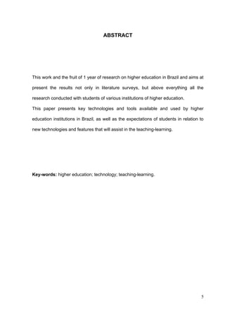 5
ABSTRACT
This work and the fruit of 1 year of research on higher education in Brazil and aims at
present the results not only in literature surveys, but above everything all the
research conducted with students of various institutions of higher education.
This paper presents key technologies and tools available and used by higher
education institutions in Brazil, as well as the expectations of students in relation to
new technologies and features that will assist in the teaching-learning.
Key-words: higher education; technology; teaching-learning.
 