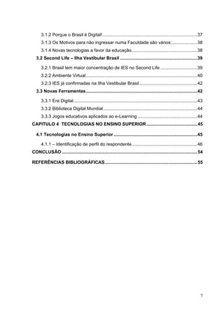 7
3.1.2 Porque o Brasil é Digital!...........................................................................37
3.1.3 Os Motivos para não ingressar numa Faculdade são vários:....................38
3.1.4 Novas tecnologias a favor da educação....................................................38
3.2 Second Life – Ilha Vestibular Brasil .............................................................39
3.2.1 Brasil tem maior concentração de IES no Second Life .............................39
3.2.2 Ambiente Virtual........................................................................................40
3.2.3 IES já confirmadas na Ilha Vestibular Brasil..............................................42
3.3 Novas Ferramentas........................................................................................42
3.3.1 Era Digital..................................................................................................43
3.3.2 Biblioteca Digital Mundial ..........................................................................44
3.3.3 Jogos educativos aplicados ao e-Learning ...............................................44
CAPITULO 4 TECNOLOGIAS NO ENSINO SUPERIOR ........................................45
4.1 Tecnologias no Ensino Superior ..................................................................45
4.1.1 – Identificação de perfil do respondente....................................................46
CONCLUSÃO ...........................................................................................................54
REFERÊNCIAS BIBLIOGRÁFICAS.........................................................................55
 