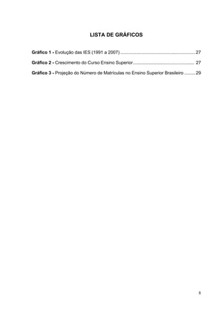 8
LISTA DE GRÁFICOS
Gráfico 1 - Evolução das IES (1991 a 2007) ............................................................27
Gráfico 2 - Crescimento do Curso Ensino Superior................................................. 27
Gráfico 3 - Projeção do Número de Matrículas no Ensino Superior Brasileiro .........29
 