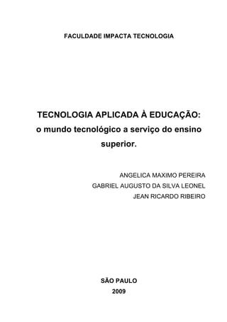 FACULDADE IMPACTA TECNOLOGIA
TECNOLOGIA APLICADA À EDUCAÇÃO:
o mundo tecnológico a serviço do ensino
superior.
ANGELICA MAXIMO PEREIRA
GABRIEL AUGUSTO DA SILVA LEONEL
JEAN RICARDO RIBEIRO
SÃO PAULO
2009
 
