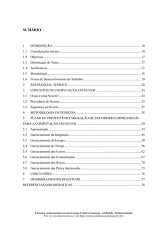 Esta obra está licenciada com uma Licença Creative Commons - Atribuição 4.0 Internacional.
Para ver uma cópia da licença, visite https://creativecommons.org/licenses/by/4.0/.
SUMÁRIO
1 INTRODUÇÃO ..............................................................................................................10
1.1 Considerações iniciais.....................................................................................................10
1.2 Objetivos .........................................................................................................................17
1.3 Delimitação do Tema ......................................................................................................17
1.4 Justificativas....................................................................................................................17
1.5 Metodologia ....................................................................................................................18
1.6 Forma de Desenvolvimento do Trabalho........................................................................19
2 REFERENCIAL TEÓRICO ...........................................................................................20
3 CONCEITOS DE COMPUTAÇÃO EM NUVEM ........................................................24
3.1 O que é uma Nuvem?......................................................................................................24
3.2 Provedores de Nuvens.....................................................................................................32
3.3 Segurança na Nuvem.......................................................................................................35
4 METODOLOGIA DE PESQUISA.................................................................................38
5 PLANO DE PROJETO PARA MIGRAÇÃO DE SERVIDORES EMPRESARIAIS
PARA A COMPUTAÇÃO EM NUVEM................................................................................39
5.1 Apresentação...................................................................................................................39
5.2 Gerenciamento da Integração..........................................................................................45
5.3 Gerenciamento do Escopo...............................................................................................50
5.4 Gerenciamento do Tempo...............................................................................................56
5.5 Gerenciamento dos Custos..............................................................................................62
5.6 Gerenciamento das Comunicações .................................................................................67
5.7 Gerenciamento dos Riscos ..............................................................................................70
5.8 Gerenciamento das Partes interessadas...........................................................................73
6 CONCLUSÕES...............................................................................................................76
7 DESDOBRAMENTOS DO ESTUDO ...........................................................................77
REFERÊNCIAS BIBLIOGRÁFICAS .....................................................................................78
 