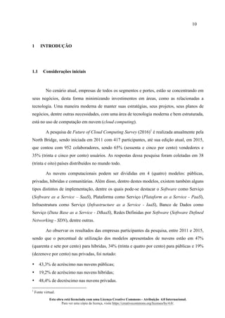 10
Esta obra está licenciada com uma Licença Creative Commons - Atribuição 4.0 Internacional.
Para ver uma cópia da licença, visite https://creativecommons.org/licenses/by/4.0/.
1 INTRODUÇÃO
1.1 Considerações iniciais
No cenário atual, empresas de todos os segmentos e portes, estão se concentrando em
seus negócios, desta forma minimizando investimentos em áreas, como as relacionadas a
tecnologia. Uma maneira moderna de manter suas estratégias, seus projetos, seus planos de
negócios, dentre outras necessidades, com uma área de tecnologia moderna e bem estruturada,
está no uso de computação em nuvem (cloud computing).
A pesquisa de Future of Cloud Computing Survey (2016)1
é realizada anualmente pela
North Bridge, sendo iniciada em 2011 com 417 participantes, até sua edição atual, em 2015,
que contou com 952 colaboradores, sendo 65% (sessenta e cinco por cento) vendedores e
35% (trinta e cinco por cento) usuários. As respostas dessa pesquisa foram coletadas em 38
(trinta e oito) países distribuídos no mundo todo.
As nuvens computacionais podem ser divididas em 4 (quatro) modelos: públicas,
privadas, híbridas e comunitárias. Além disso, dentro destes modelos, existem também alguns
tipos distintos de implementação, dentre os quais pode-se destacar o Software como Serviço
(Software as a Service – SaaS), Plataforma como Serviço (Plataform as a Service - PaaS),
Infraestrutura como Serviço (Infrastructure as a Service - IaaS), Banco de Dados como
Serviço (Data Base as a Service - DBaaS), Redes Definidas por Software (Software Defined
Networking - SDN), dentre outras.
Ao observar os resultados das empresas participantes da pesquisa, entre 2011 e 2015,
sendo que o percentual de utilização dos modelos apresentados de nuvens estão em 47%
(quarenta e sete por cento) para híbridas, 34% (trinta e quatro por cento) para públicas e 19%
(dezenove por cento) nas privadas, foi notado:
• 43,3% de acréscimo nas nuvens públicas;
• 19,2% de acréscimo nas nuvens híbridas;
• 48,4% de decréscimo nas nuvens privadas.
1
Fonte virtual.
 