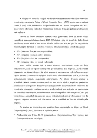 13
Esta obra está licenciada com uma Licença Creative Commons - Atribuição 4.0 Internacional.
Para ver uma cópia da licença, visite https://creativecommons.org/licenses/by/4.0/.
A redução dos custos de soluções nas nuvens vem sendo muito bem aceita dentro das
organizações. A pesquisa Future of Cloud Computing Survey (2016) aponta que os valores
caíram 3 (três) vezes, comparando os apresentados em 2015 contra os expostos em 2011.
Estes valores reforçam a viabilidade financeira da utilização de nuvens públicas e híbridas em
todo o planeta.
Embora os fatores inibidores venham sendo gerenciados, além de muitas vezes
reduzidos a taxas muito baixas, durante 2015, 38% (trinta e oito por cento) dos dados foram
movidos de nuvens públicas para nuvens privadas ou híbridas. Mas por que? Os responsáveis
pelas migrações destacam os seguintes pontos que influenciaram nessa tomada de decisão:
• 62% (sessenta e dois por cento) - privacidade;
• 56% (cinquenta e seis por cento) - controle;
• 52% (cinquenta e dois por cento) - custo;
• 52% (cinquenta e dois por cento) - velocidade.
Nesta análise, nota-se que o custo apontado anteriormente como um fator
impulsionador, aqui foi exposto como ponto que influenciou essa migração. A privacidade
estava entre os fatores inibidores da tabela anterior, o que realmente pode influenciar nesse
tipo de decisão. O controle das equipe de TI está muito relacionado com o lock-in, ou risco de
aprisionamento forçado, apresentado anteriormente. Por último devemos analisar a
velocidade, pois os recursos computacionais de uma nuvem pública, ou privada, podem ser
contratados ou configurados de acordo com as necessidades e disponibilidades financeiras da
organização contratante. Um fator que eleva a velocidade de uma aplicação em nuvem, para
um usuário de uma empresa, ao compararmos uma nuvem pública com uma privada, está que
nesta última, a velocidade de acesso ao serviço está relacionada com a velocidade de rede da
empresa, enquanto na outra, está relacionada com a velocidade da internet utilizada pela
empresa.
Ao analisar as perspectivas dos usuários finais, apresentadas na Future of Cloud
Computing Study (2016), destaca-se os seguintes pontos:
• Ainda existe uma divisão 50-50, comparando os relacionamentos ad hoc versos os que
fazem parte do plano estratégico;
 