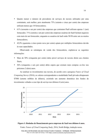 14
Esta obra está licenciada com uma Licença Creative Commons - Atribuição 4.0 Internacional.
Para ver uma cópia da licença, visite https://creativecommons.org/licenses/by/4.0/.
• Quanto menor o número de provedores de serviços de nuvens utilizados por uma
contratante, será melhor, pois atualmente 75% (setenta e cinco por cento) das empresas
utilizam menos que 10 fornecedores;
• 61% (sessenta e um por cento) das empresas que contratam PaaS utilizam apenas 1 (um)
fornecedor, 71% (setenta e um por cento) das empresas usuárias do SaaS fecham negócios
com mais de um fornecedor, enquanto os usuários de IaaS estão 50/50 entre um ou muitos
fornecedores;
• 45,9% (quarenta e cinco ponto nove por cento) optam por múltiplos fornecedores devido
às suas capacidades.
Observando as estratégias de venda dos fornecedores, expõem-se as seguintes
informações:
• Mais de 50% (cinquenta por cento) deles provê serviços de nuvens direto aos clientes
finais;
• 56% (cinquenta e seis por cento) deles espera que existam mais compras on-line nos
próximos 2 (dois) anos.
Ao analisar os investimentos nas nuvens, de acordo com a pesquisa Future of Cloud
Computing Survey (2016), os valores correspondentes a modalidade SaaS privada ultrapassam
$70M (setenta milhões de dólares), existindo um aumento dramático dos fundos de
investimento voltados a esse tipo de serviço nos últimos 6 (seis) anos.
Figura 1: Rodadas de financiamento para empresas de SaaS nos últimos 6 anos.
Fonte: Future of Cloud Computing Study, 2016, North Bridge, tradução nossa.
0	
5	
10	
15	
20	
25	
2010	 2011	 2012	 2013	 2014	 2015	
Número	de	transações	
Anos	
 