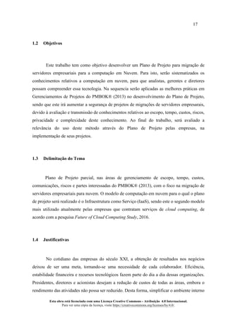 17
Esta obra está licenciada com uma Licença Creative Commons - Atribuição 4.0 Internacional.
Para ver uma cópia da licença, visite https://creativecommons.org/licenses/by/4.0/.
1.2 Objetivos
Este trabalho tem como objetivo desenvolver um Plano de Projeto para migração de
servidores empresariais para a computação em Nuvem. Para isto, serão sistematizados os
conhecimentos relativos a computação em nuvem, para que analistas, gerentes e diretores
possam compreender essa tecnologia. Na sequencia serão aplicadas as melhores práticas em
Gerenciamentos de Projetos do PMBOK® (2013) no desenvolvimento do Plano de Projeto,
sendo que este irá aumentar a segurança de projetos de migrações de servidores empresarais,
devido à avaliação e transmissão de conhecimentos relativos ao escopo, tempo, custos, riscos,
privacidade e complexidade deste conhecimento. Ao final do trabalho, será avaliado a
relevância do uso deste método através do Plano de Projeto pelas empresas, na
implementação de seus projetos.
1.3 Delimitação do Tema
Plano de Projeto parcial, nas áreas de gerenciamento de escopo, tempo, custos,
comunicações, riscos e partes interessadas do PMBOK® (2013), com o foco na migração de
servidores empresariais para nuvem. O modelo de computação em nuvem para o qual o plano
de projeto será realizado é o Infraestrutura como Serviço (IaaS), sendo este o segundo modelo
mais utilizado atualmente pelas empresas que contratam serviços de cloud computing, de
acordo com a pesquisa Future of Cloud Computing Study, 2016.
1.4 Justificativas
No cotidiano das empresas do século XXI, a obtenção de resultados nos negócios
deixou de ser uma meta, tornando-se uma necessidade de cada colaborador. Eficiência,
estabilidade financeira e recursos tecnológicos fazem parte do dia a dia dessas organizações.
Presidentes, diretores e acionistas desejam a redução de custos de todas as áreas, embora o
rendimento das atividades não possa ser reduzido. Desta forma, simplificar o ambiente interno
 