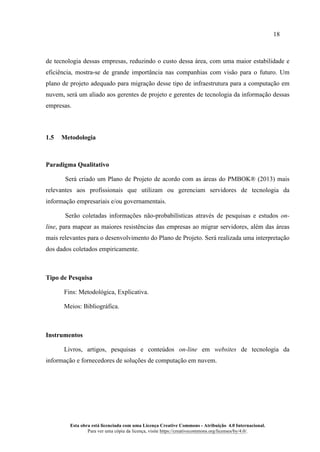18
Esta obra está licenciada com uma Licença Creative Commons - Atribuição 4.0 Internacional.
Para ver uma cópia da licença, visite https://creativecommons.org/licenses/by/4.0/.
de tecnologia dessas empresas, reduzindo o custo dessa área, com uma maior estabilidade e
eficiência, mostra-se de grande importância nas companhias com visão para o futuro. Um
plano de projeto adequado para migração desse tipo de infraestrutura para a computação em
nuvem, será um aliado aos gerentes de projeto e gerentes de tecnologia da informação dessas
empresas.
1.5 Metodologia
Paradigma Qualitativo
Será criado um Plano de Projeto de acordo com as áreas do PMBOK® (2013) mais
relevantes aos profissionais que utilizam ou gerenciam servidores de tecnologia da
informação empresariais e/ou governamentais.
Serão coletadas informações não-probabilísticas através de pesquisas e estudos on-
line, para mapear as maiores resistências das empresas ao migrar servidores, além das áreas
mais relevantes para o desenvolvimento do Plano de Projeto. Será realizada uma interpretação
dos dados coletados empiricamente.
Tipo de Pesquisa
Fins: Metodológica, Explicativa.
Meios: Bibliográfica.
Instrumentos
Livros, artigos, pesquisas e conteúdos on-line em websites de tecnologia da
informação e fornecedores de soluções de computação em nuvem.
 