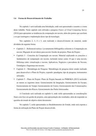 19
Esta obra está licenciada com uma Licença Creative Commons - Atribuição 4.0 Internacional.
Para ver uma cópia da licença, visite https://creativecommons.org/licenses/by/4.0/.
1.6 Forma de Desenvolvimento do Trabalho
No capítulo 1 será realizada uma Introdução, onde será apresentado o assunto e o tema
deste trabalho. Neste capítulo será utilizada a pesquisa Future of Cloud Computing Survey
(2016) para apresentar as tendências da computação em nuvem, além dos pontos que auxiliam
e os que restringem a implantação desse tipo de tecnologia.
Nos capítulos 2, 3, 4 e 5, será realizado o desenvolvimento do material, sendo
divididos da seguinte forma:
• Capítulo 2 – Referencial teórico: Levantamento bibliográfico referente à: Computação em
nuvem; Migração de servidores para nuvem; Gestão de projetos; Plano de Projeto.
• Capítulo 3 – Conceitos da Computação em nuvem: Material explicando os conceitos e
fundamentos de computação em nuvem, incluindo temas como: O que é uma nuvem;
Diferença entre virtualização e nuvem; Aplicativos, Negócios e provedores de Nuvens;
Estratégias e Segurança nas nuvens.
• Capítulo 4 – Metodologia de Pesquisa: Metodologia de pesquisa deste estudo realizado
para desenvolver o Plano de Projeto, expondo: paradigma; tipo de pesquisa; instrumentos
utilizados.
• Capítulo 5 – Plano de Projeto: Plano de Projeto baseado no PMBOK® (2013) incluindo
ao menos as seguintes áreas: Gerenciamento da Integração; Gerenciamento de Escopo;
Gerenciamento do Tempo; Gerenciamento de Custos; Gerenciamento das Comunicações;
Gerenciamento dos Riscos; Gerenciamento das Partes Interessadas.
A Conclusão será realizada no capítulo 6, onde serão apresentadas as considerações
finais com foco em gestão de projetos, uma apresentação dos resultados, além de responder as
questões de estudo do objetivo deste documento.
No capítulo 7, serão apresentados os Desdobramentos do Estudo, onde será exposta a
forma de utilização do Plano de Projeto desenvolvido.
 